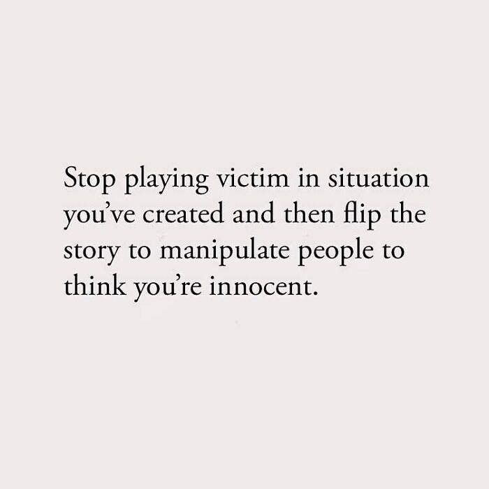 Stop playing victim in situation you've created and then flip the story to manipulate people to think you're innocent.