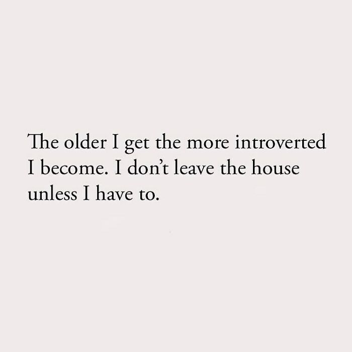 The older I get the more introverted I become. I don't leave the house unless I have to.