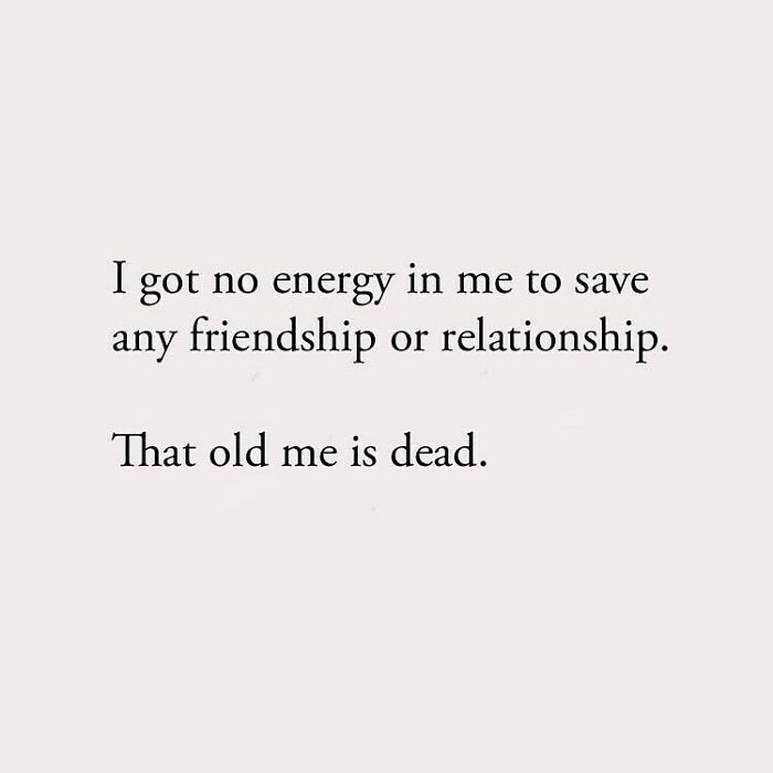 I got no energy in me to save any friendship or relationship. That old me is dead.