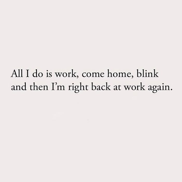All I do is work, come home, blink and then I'm right back at work again.