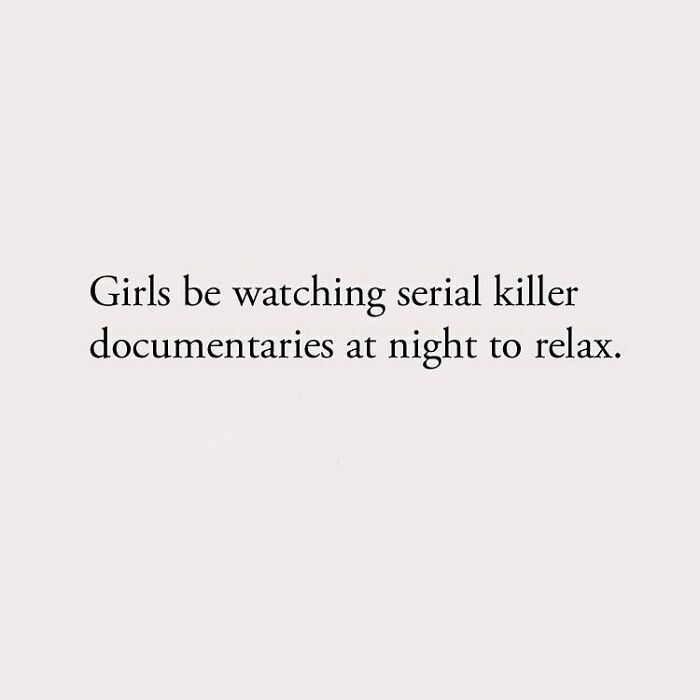 Girls be watching serial killer documentaries at night to relax.