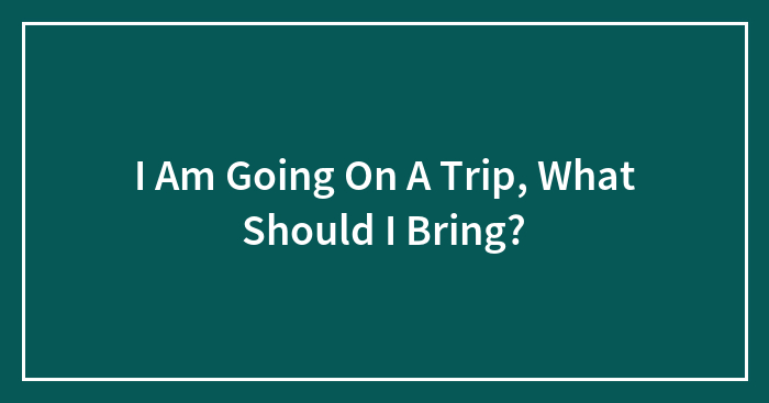 I Am Going On A Trip, What Should I Bring?