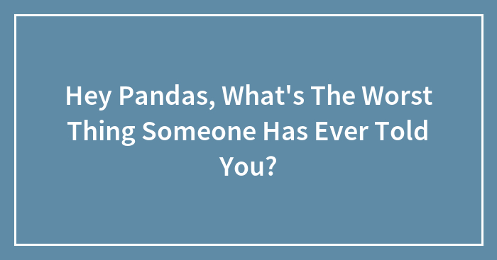 Hey Pandas, What’s The Worst Thing Someone Has Ever Told You? (Closed)