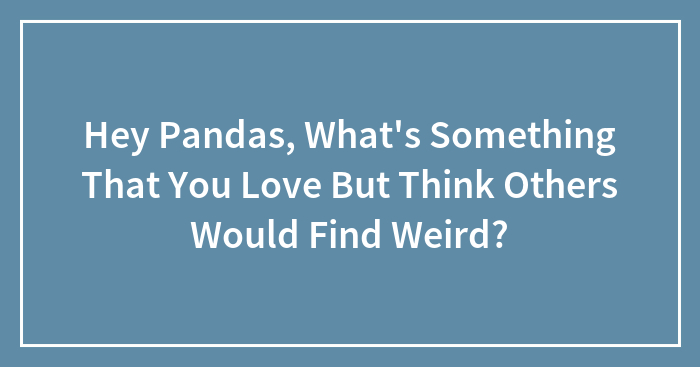 Hey Pandas, What’s Something That You Love But Think Others Would Find Weird? (Closed)