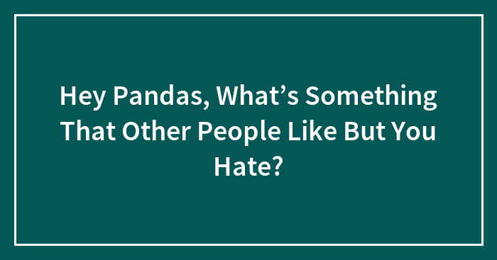 Hey Pandas, What’s Something That Other People Like But You Hate? (Closed)