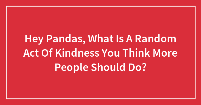 Hey Pandas, What Is A Random Act Of Kindness You Think More People Should Do? (Closed)