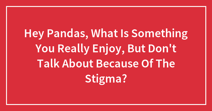 Hey Pandas, What Is Something You Really Enjoy, But Don’t Talk About Because Of The Stigma? (Closed)