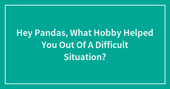 Hey Pandas, What Hobby Helped You Out Of A Difficult Situation?