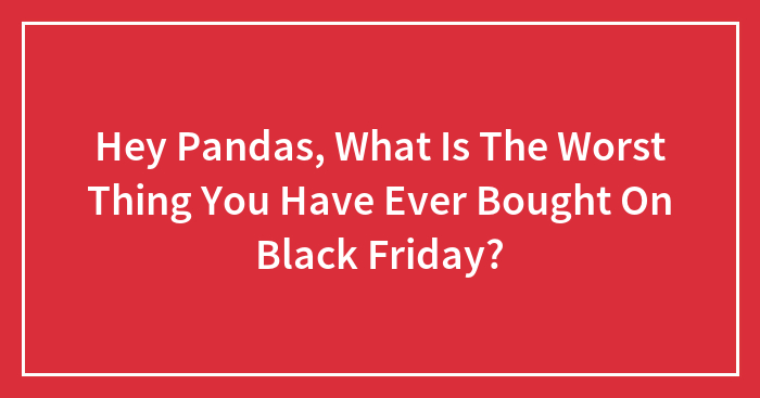 Hey Pandas, What Is The Worst Thing You Have Ever Bought On Black Friday? (Closed)