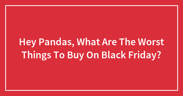 Hey Pandas, What Are The Worst Things To Buy On Black Friday? (Closed)
