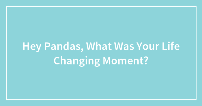 Hey Pandas, What Was Your Life Changing Moment? (Closed)