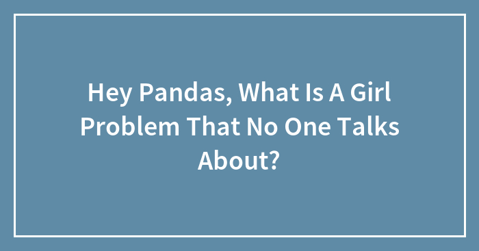 Hey Pandas, What Is A Girl Problem That No One Talks About? (Closed)