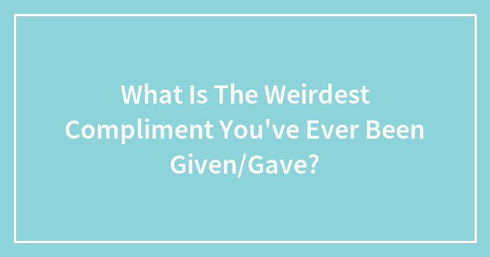 What Is The Weirdest Compliment You’ve Ever Been Given/Gave?