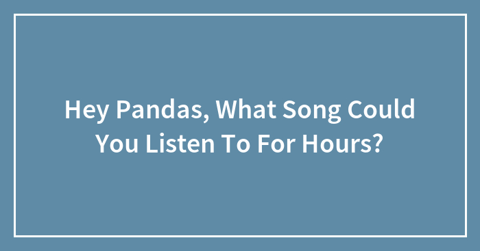 Hey Pandas, What Song Could You Listen To For Hours?