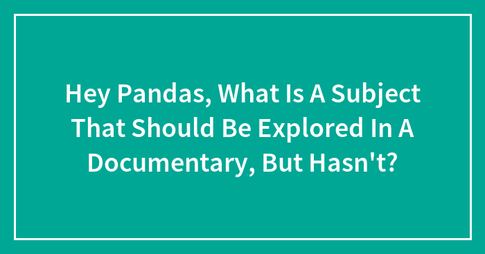 Hey Pandas, What Is A Subject That Should Be Explored In A Documentary, But Hasn’t? (Closed)