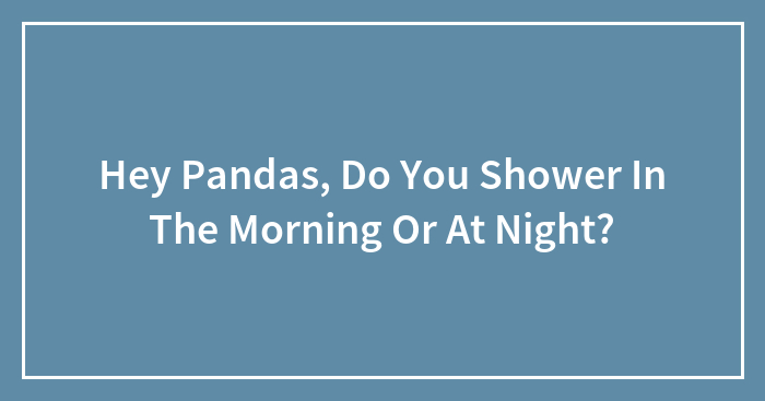 Hey Pandas, Do You Shower In The Morning Or At Night?