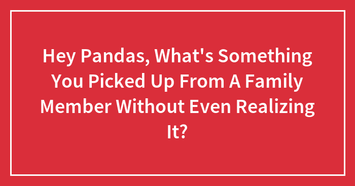 Hey Pandas, What’s Something You Picked Up From A Family Member Without Even Realizing It? (Closed)
