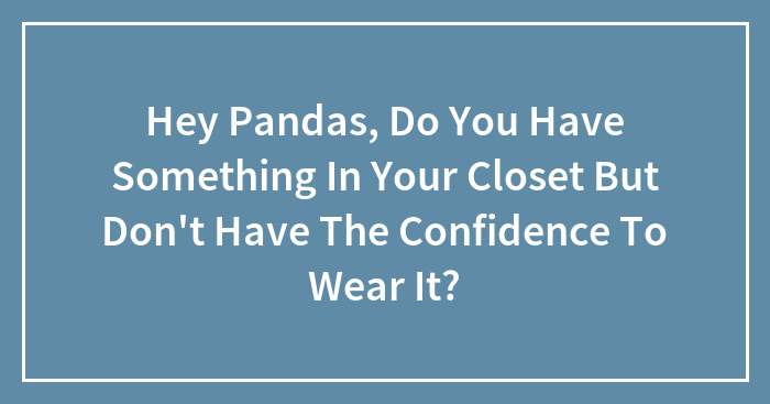 Hey Pandas, Do You Have Something In Your Closet But Don’t Have The Confidence To Wear It? (Closed)