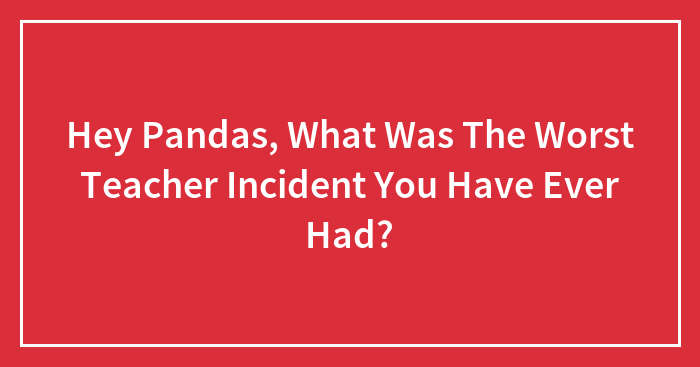 Hey Pandas, What Was The Worst Teacher Incident You Have Ever Had? (Closed)