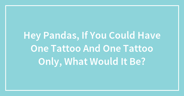 Hey Pandas, If You Could Have One Tattoo And One Tattoo Only, What Would It Be? (Closed)