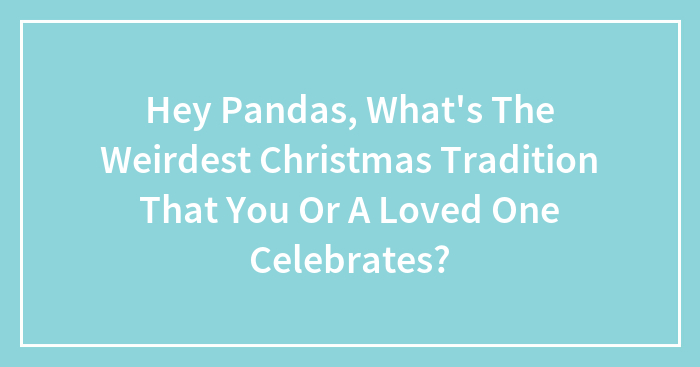 Hey Pandas, What’s The Weirdest Christmas Tradition That You Or A Loved One Celebrates? (Closed)