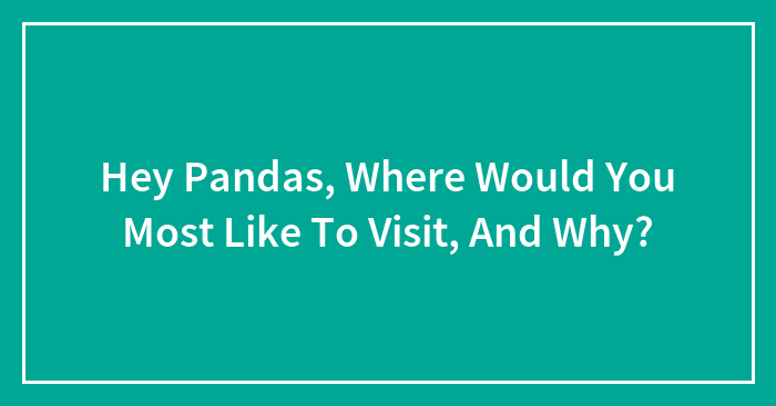 Hey Pandas, Where Would You Most Like To Visit, And Why? (Closed)