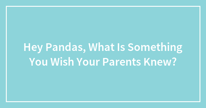 Hey Pandas, What Is Something You Wish Your Parents Knew? (Closed)