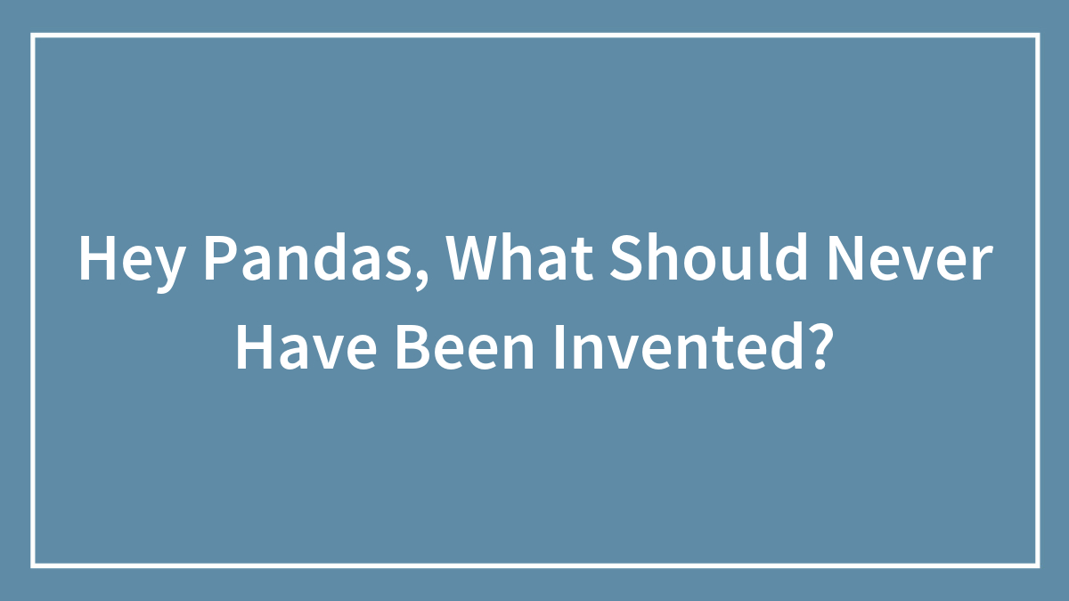 Hey Pandas, What Should Never Have Been Invented?
