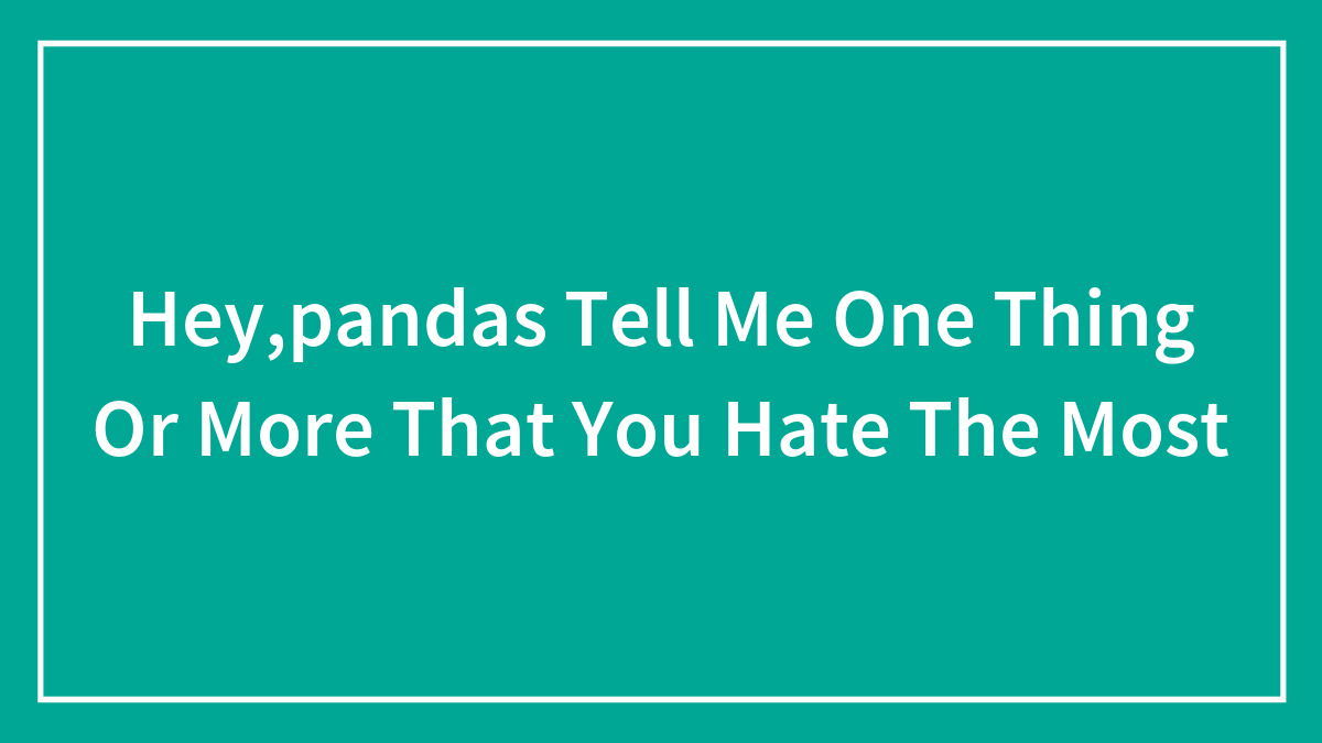Hey,pandas Tell Me One Thing Or More That You Hate The Most
