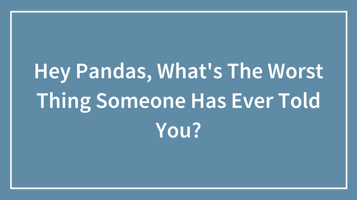 Hey Pandas, What’s The Worst Thing Someone Has Ever Told You? (Closed)