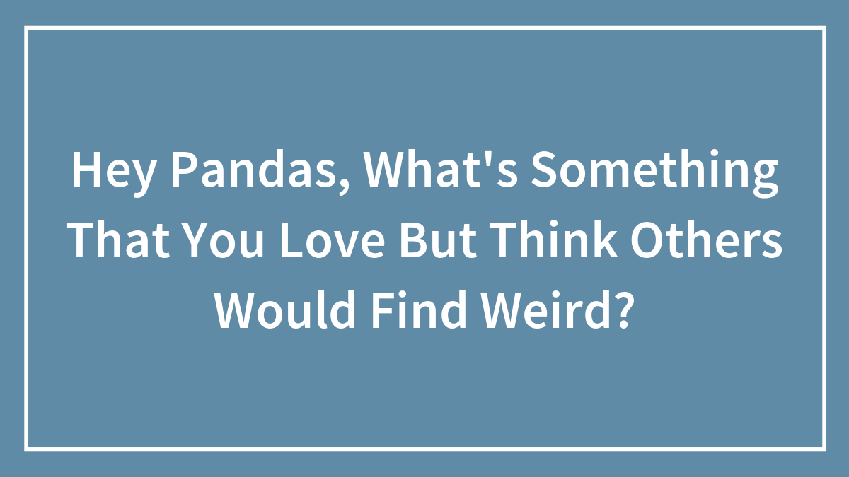 Hey Pandas, What’s Something That You Love But Think Others Would Find Weird? (Closed)