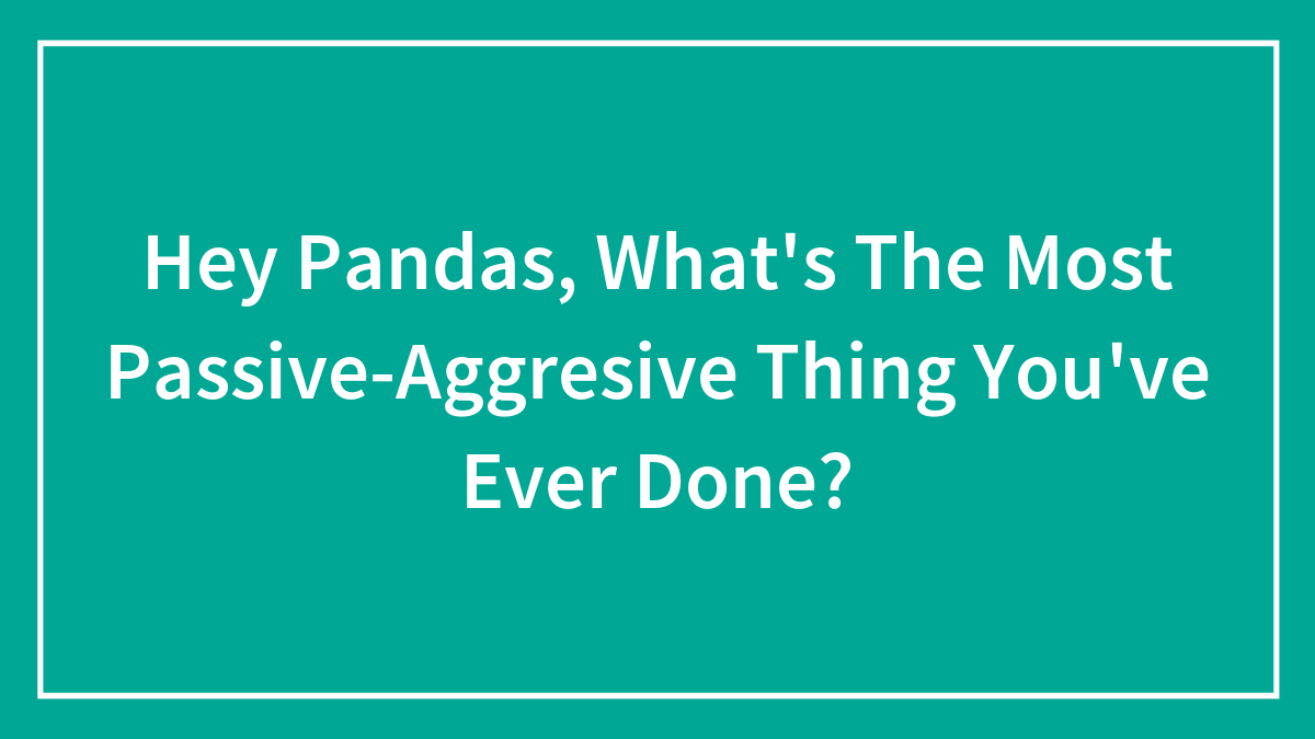 Hey Pandas, What’s The Most Passive-Aggresive Thing You’ve Ever Done?