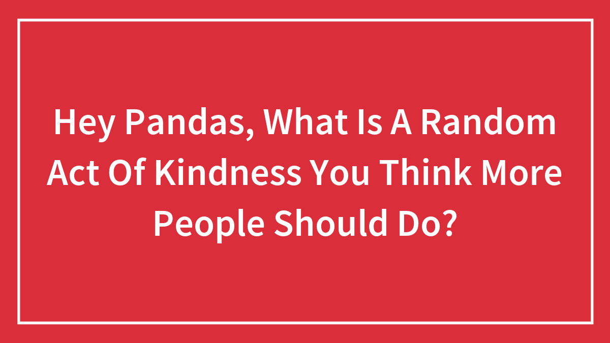 Hey Pandas, What Is A Random Act Of Kindness You Think More People Should Do? (Closed)