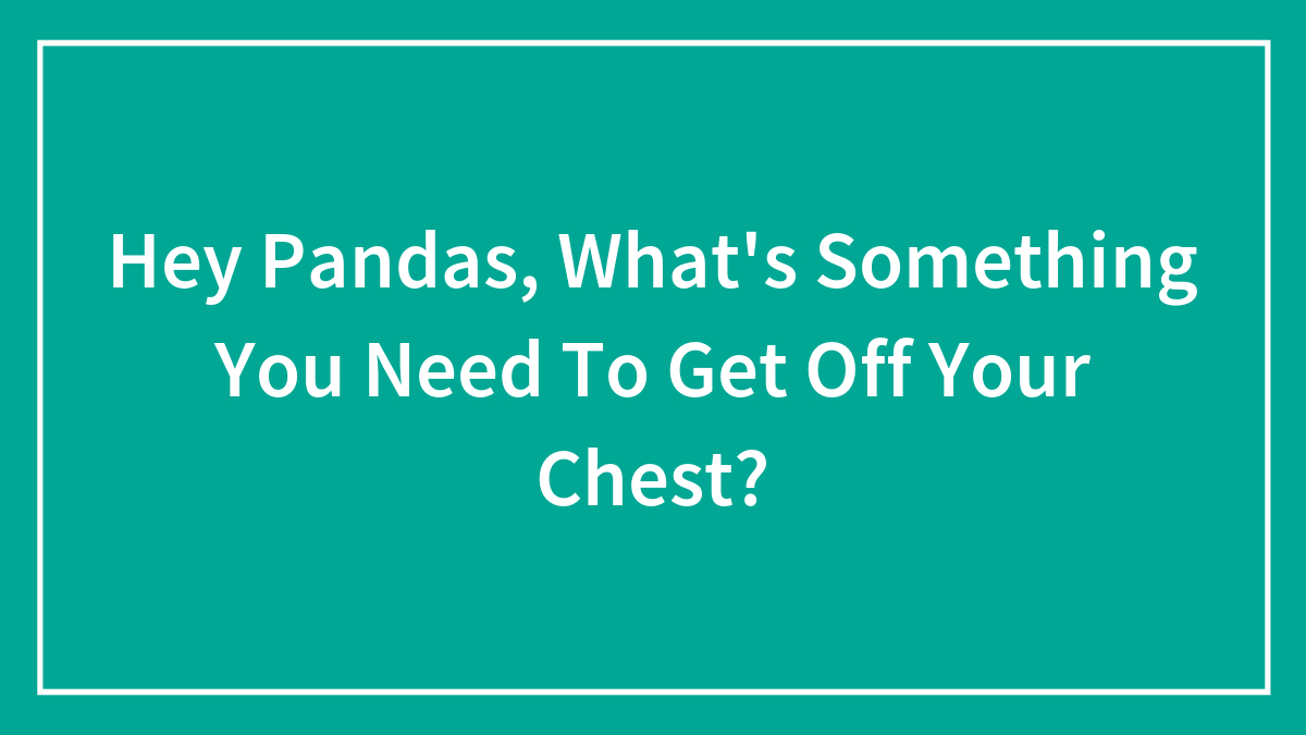 Hey Pandas, What’s Something You Need To Get Off Your Chest?