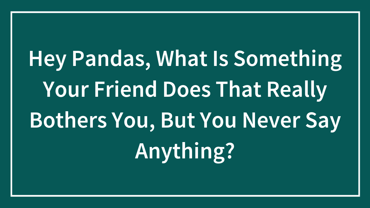 Hey Pandas, What Is Something Your Friend Does That Really Bothers You, But You Never Say Anything?