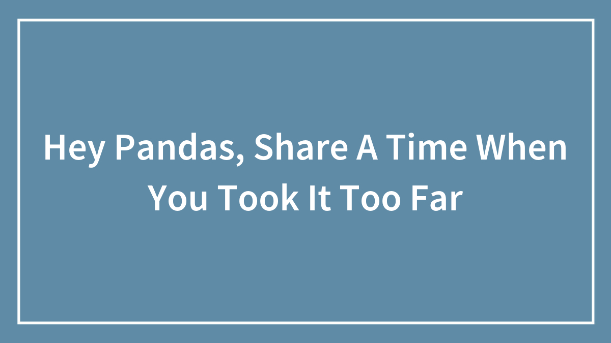 Hey Pandas, Share A Time When You Took It Too Far (Closed)