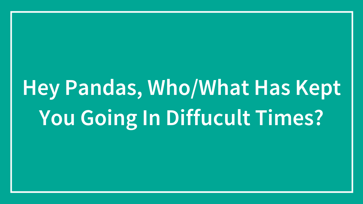 Hey Pandas, Who/What Has Kept You Going In Diffucult Times? (Closed)