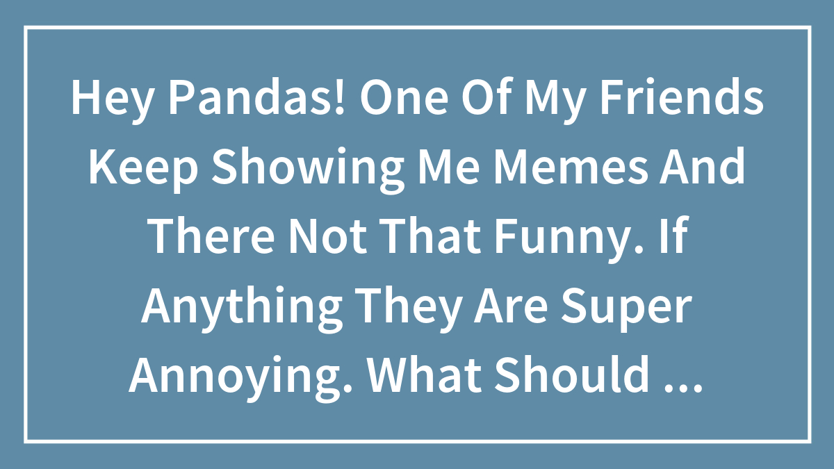 Hey Pandas! One Of My Friends Keep Showing Me Memes And There Not That Funny. If Anything They Are Super Annoying. What Should I Do?