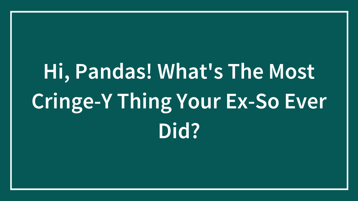 Hi, Pandas! What’s The Most Cringe-Y Thing Your Ex-So Ever Did?