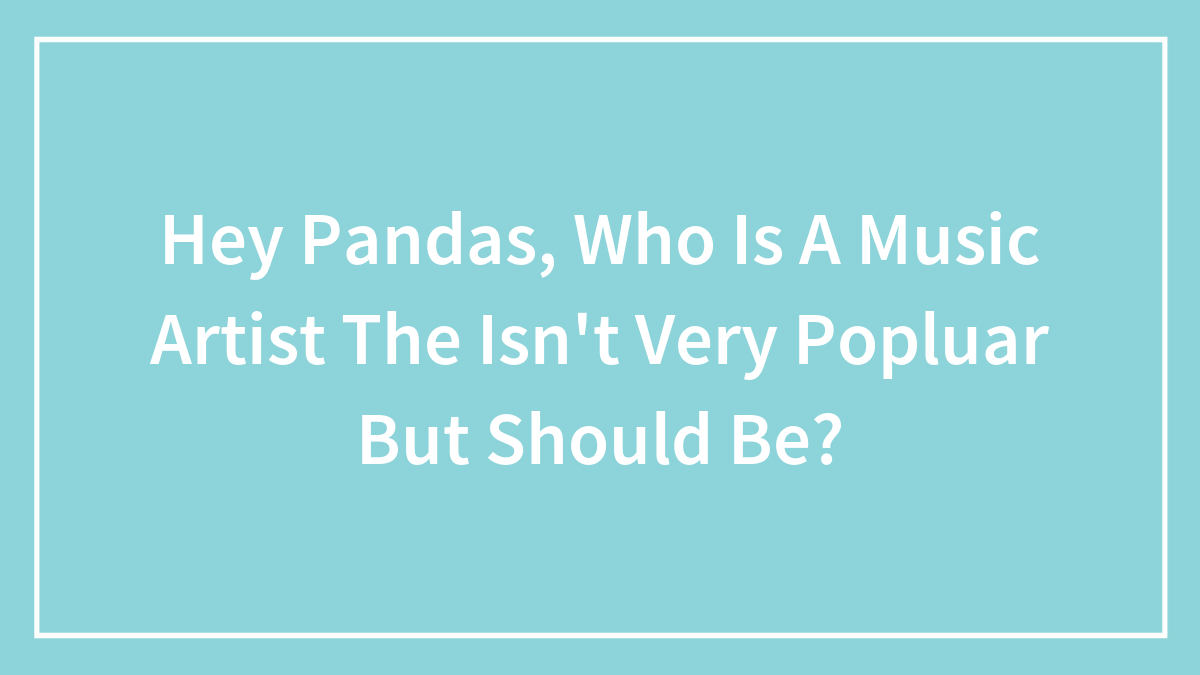 Hey Pandas, Who Is A Music Artist The Isn’t Very Popluar But Should Be?
