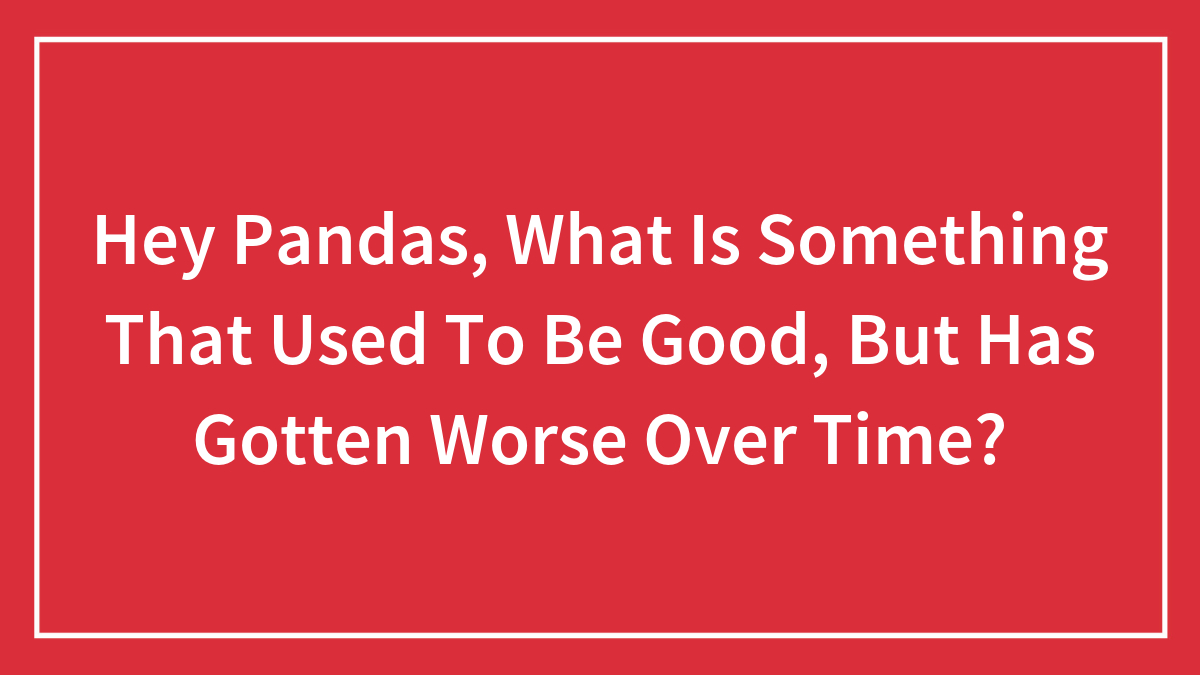 Hey Pandas, What Is Something That Used To Be Good, But Has Gotten Worse Over Time? (Closed)