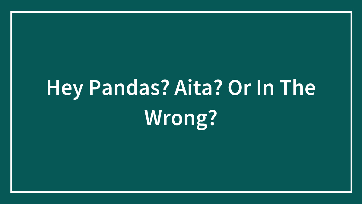 Hey Pandas? Aita? Or In The Wrong?