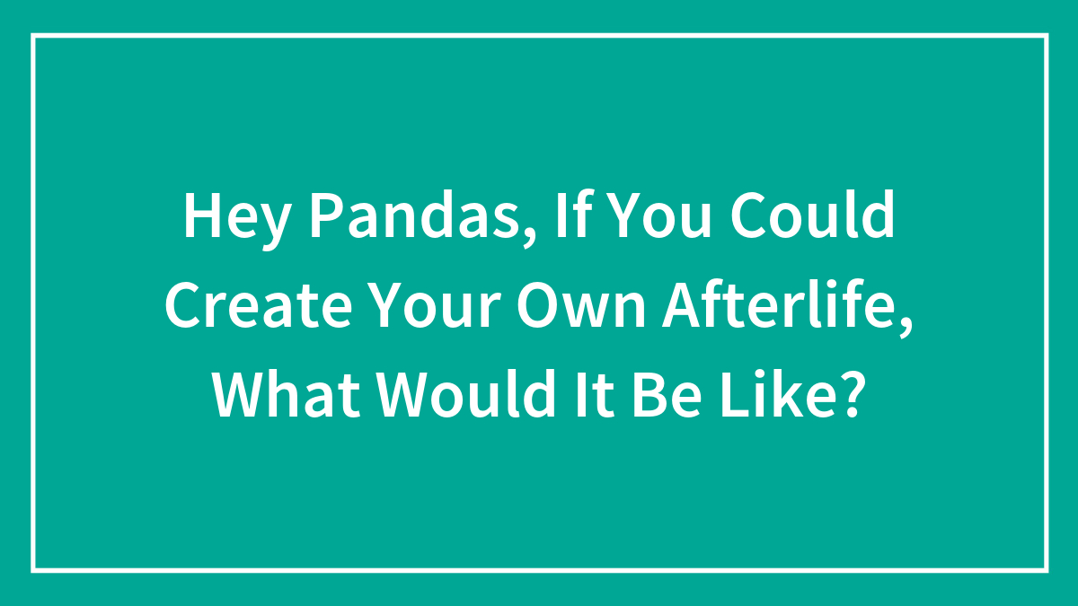 Hey Pandas, If You Could Create Your Own Afterlife, What Would It Be Like? (Closed)