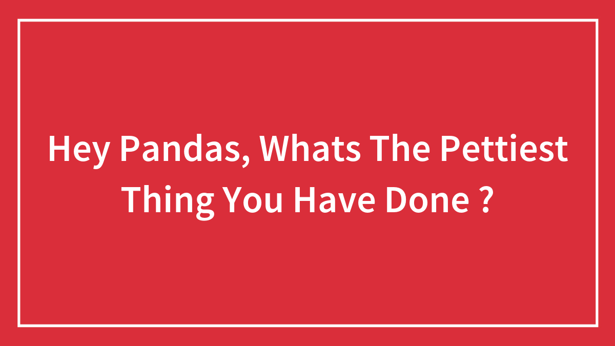 Hey Pandas, Whats The Pettiest Thing You Have Done ? (Closed)