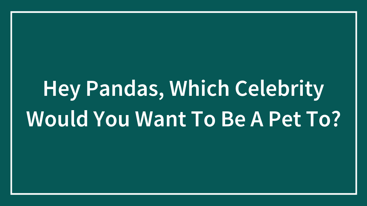 Hey Pandas, Which Celebrity Would You Want To Be A Pet To?