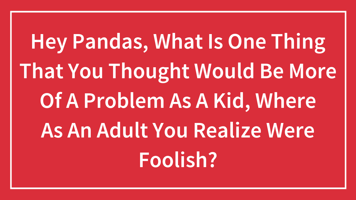 Hey Pandas, What Is One Thing That You Thought Would Be More Of A Problem As A Kid, Where As An Adult You Realize Were Foolish?