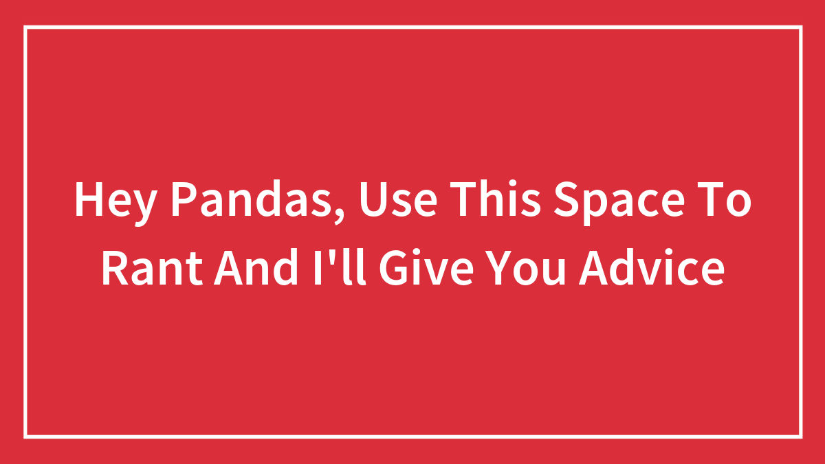 Hey Pandas, Use This Space To Rant And I’ll Give You Advice (Closed)
