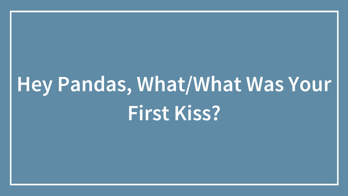 Hey Pandas, What/What Was Your First Kiss?