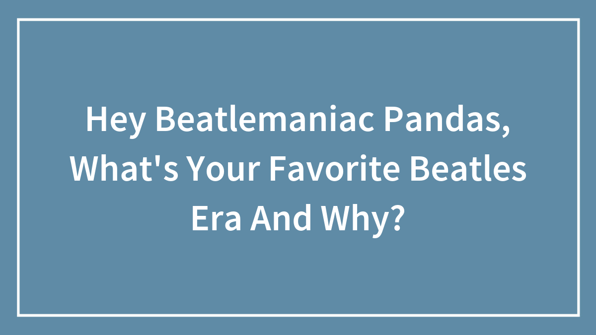 Hey Beatlemaniac Pandas, What’s Your Favorite Beatles Era And Why?