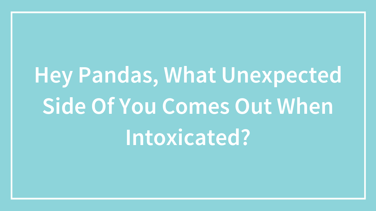 Hey Pandas, What Unexpected Side Of You Comes Out When Intoxicated?